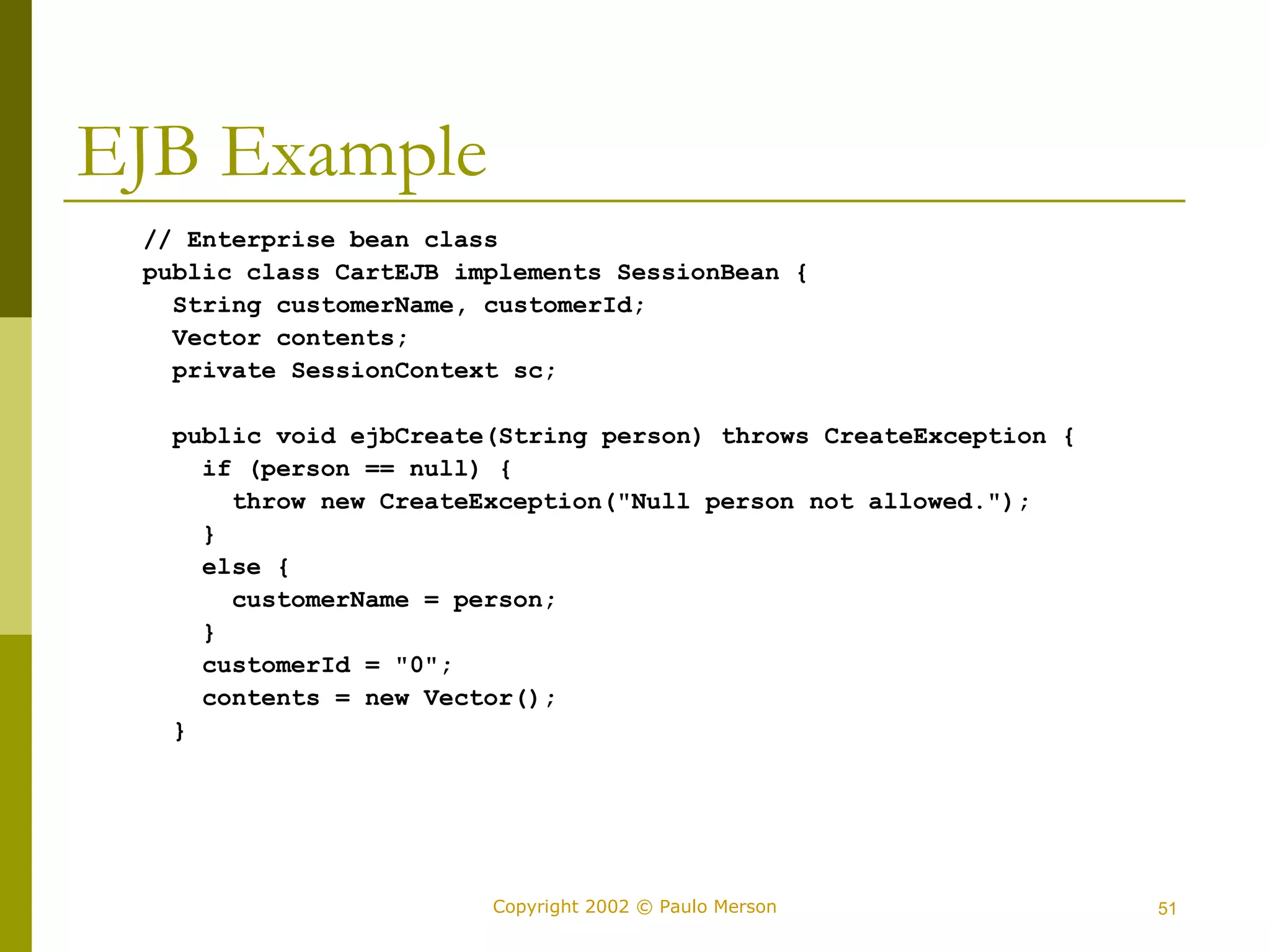 Copyright 2002 © Paulo Merson 51 
EJB Example 
// Enterprise bean class 
public class CartEJB implements SessionBean { 
String customerName, customerId; 
Vector contents; 
private SessionContext sc; 
public void ejbCreate(String person) throws CreateException { 
if (person == null) { 
throw new CreateException("Null person not allowed."); 
} 
else { 
customerName = person; 
} 
customerId = "0"; 
contents = new Vector(); 
} 
 