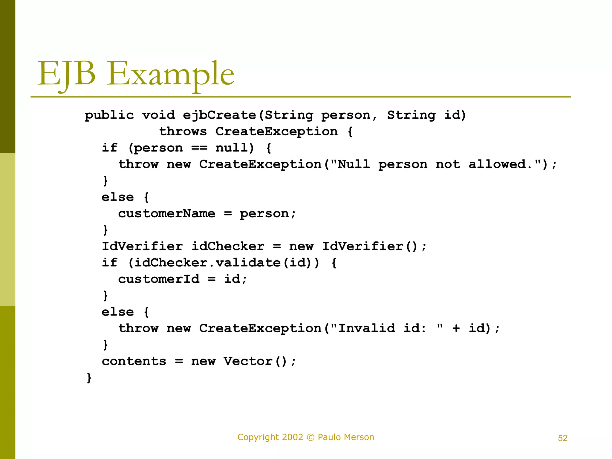 Copyright 2002 © Paulo Merson 52 
EJB Example 
public void ejbCreate(String person, String id) 
throws CreateException { 
if (person == null) { 
throw new CreateException("Null person not allowed."); 
} 
else { 
customerName = person; 
} 
IdVerifier idChecker = new IdVerifier(); 
if (idChecker.validate(id)) { 
customerId = id; 
} 
else { 
throw new CreateException("Invalid id: " + id); 
} 
contents = new Vector(); 
} 
 