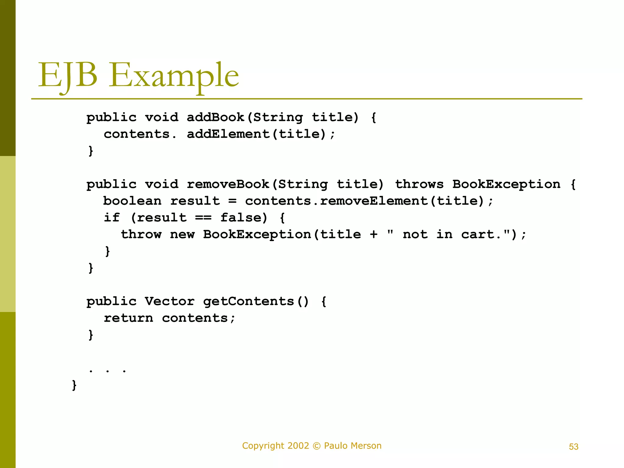 Copyright 2002 © Paulo Merson 53 
EJB Example 
public void addBook(String title) { 
contents. addElement(title); 
} 
public void removeBook(String title) throws BookException { 
boolean result = contents.removeElement(title); 
if (result == false) { 
throw new BookException(title + " not in cart."); 
} 
} 
public Vector getContents() { 
return contents; 
} 
. . . 
} 
 