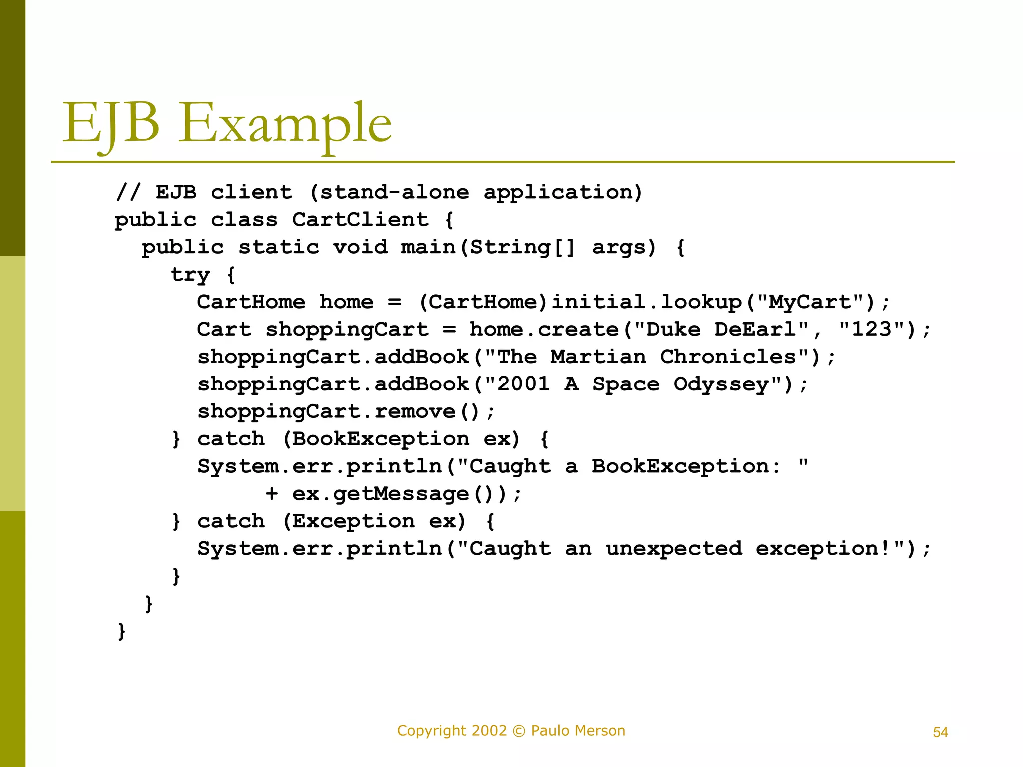 Copyright 2002 © Paulo Merson 54 
EJB Example 
// EJB client (stand-alone application) 
public class CartClient { 
public static void main(String[] args) { 
try { 
CartHome home = (CartHome)initial.lookup("MyCart"); 
Cart shoppingCart = home.create("Duke DeEarl", "123"); 
shoppingCart.addBook("The Martian Chronicles"); 
shoppingCart.addBook("2001 A Space Odyssey"); 
shoppingCart.remove(); 
} catch (BookException ex) { 
System.err.println("Caught a BookException: " 
+ ex.getMessage()); 
} catch (Exception ex) { 
System.err.println("Caught an unexpected exception!"); 
} 
} 
} 
 