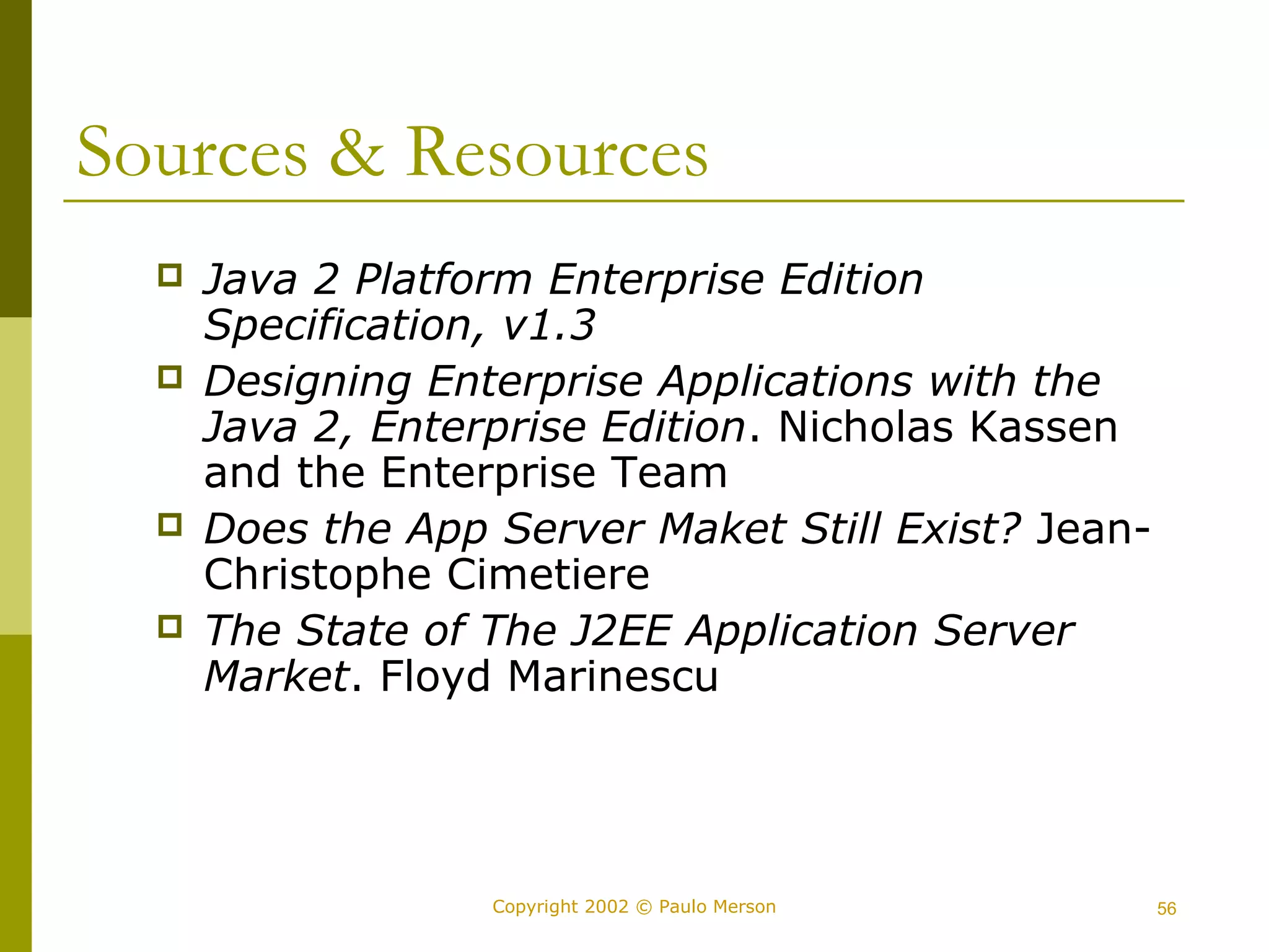Sources & Resources 
 Java 2 Platform Enterprise Edition 
Specification, v1.3 
 Designing Enterprise Applications with the 
Java 2, Enterprise Edition. Nicholas Kassen 
and the Enterprise Team 
 Does the App Server Maket Still Exist? Jean- 
Christophe Cimetiere 
 The State of The J2EE Application Server 
Market. Floyd Marinescu 
Copyright 2002 © Paulo Merson 56 
 