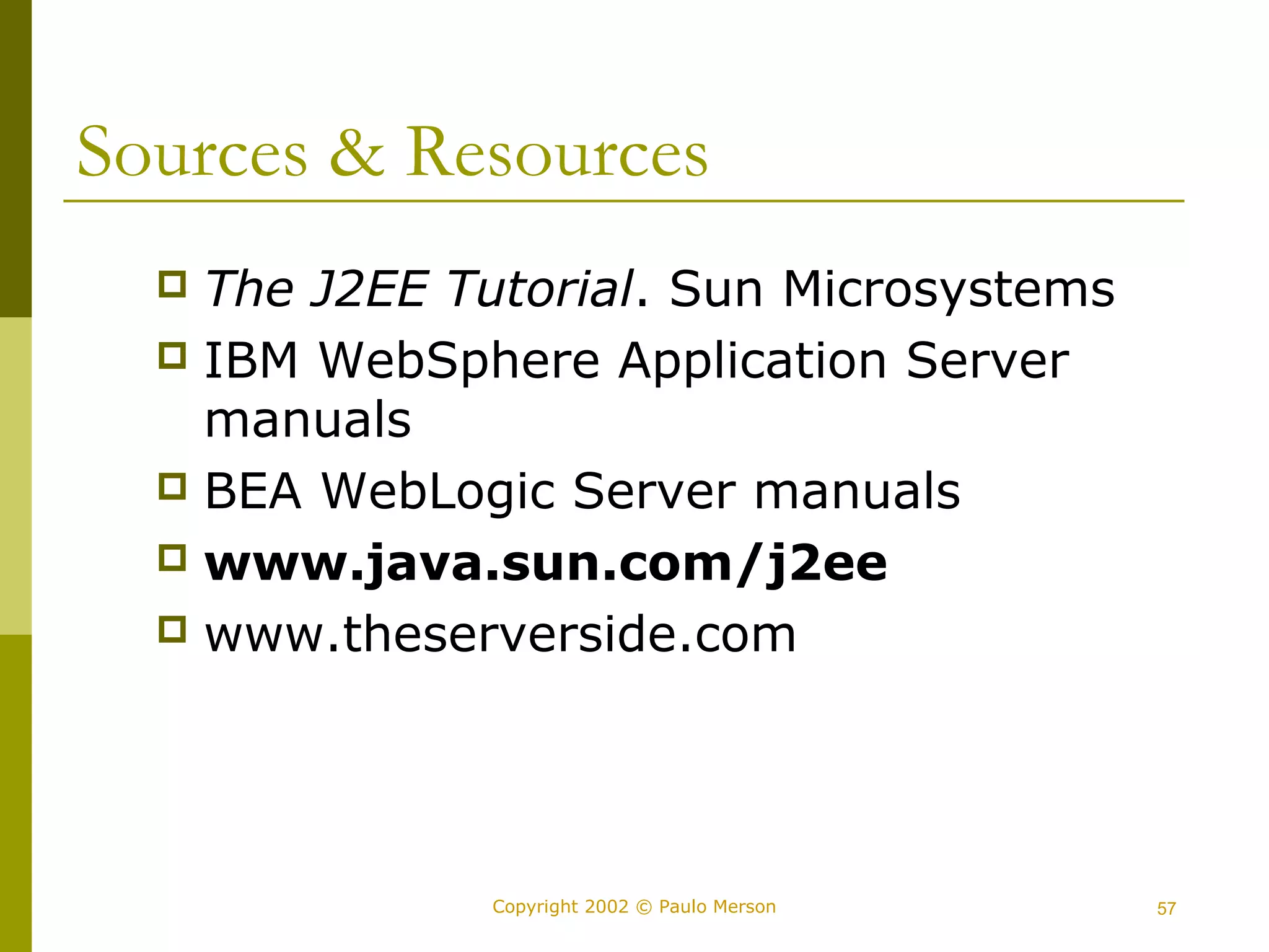 Sources & Resources 
 The J2EE Tutorial. Sun Microsystems 
 IBM WebSphere Application Server 
manuals 
 BEA WebLogic Server manuals 
 www.java.sun.com/j2ee 
 www.theserverside.com 
Copyright 2002 © Paulo Merson 57 
