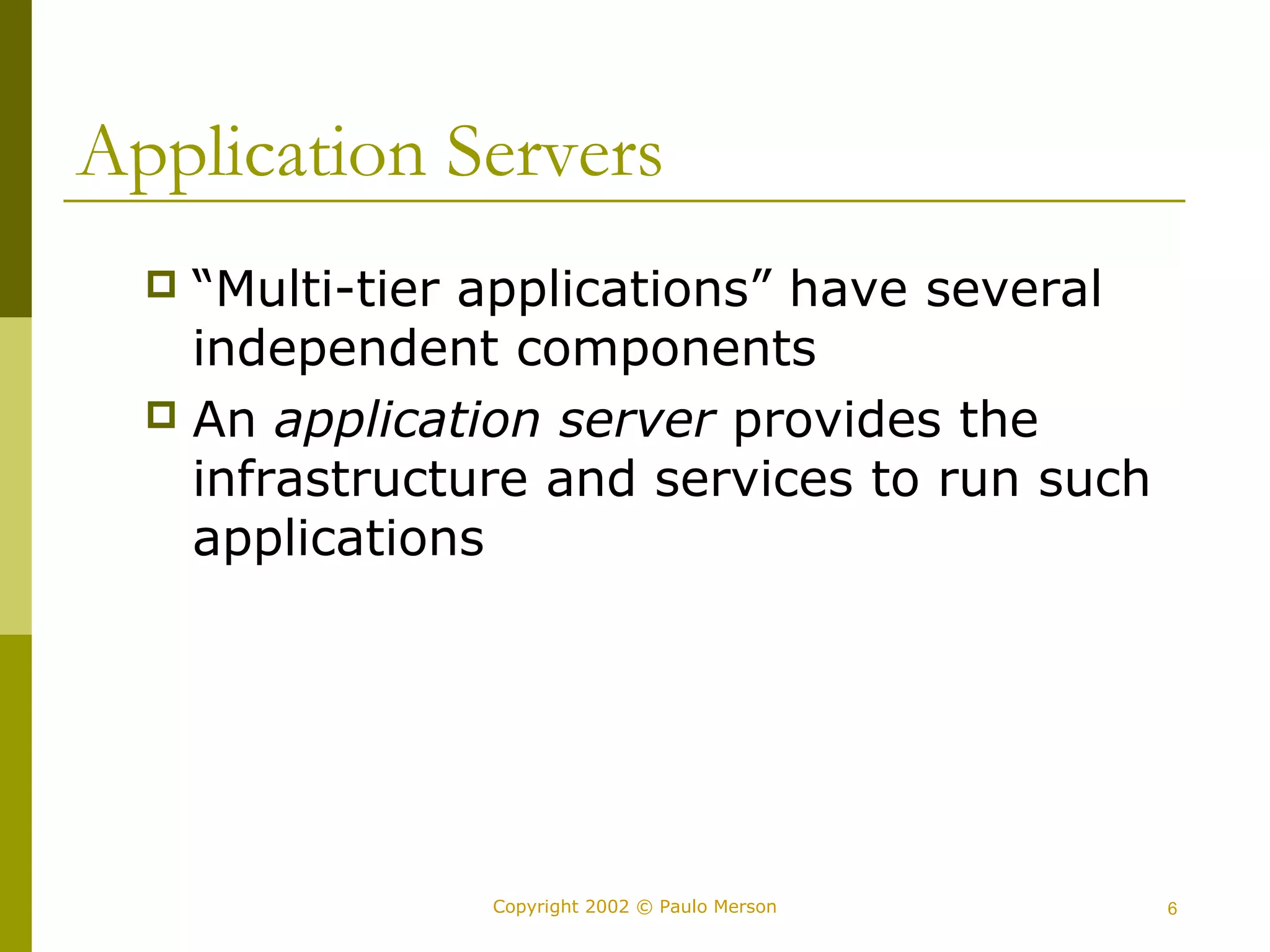 Application Servers 
 “Multi-tier applications” have several 
independent components 
 An application server provides the 
infrastructure and services to run such 
applications 
Copyright 2002 © Paulo Merson 6 
 