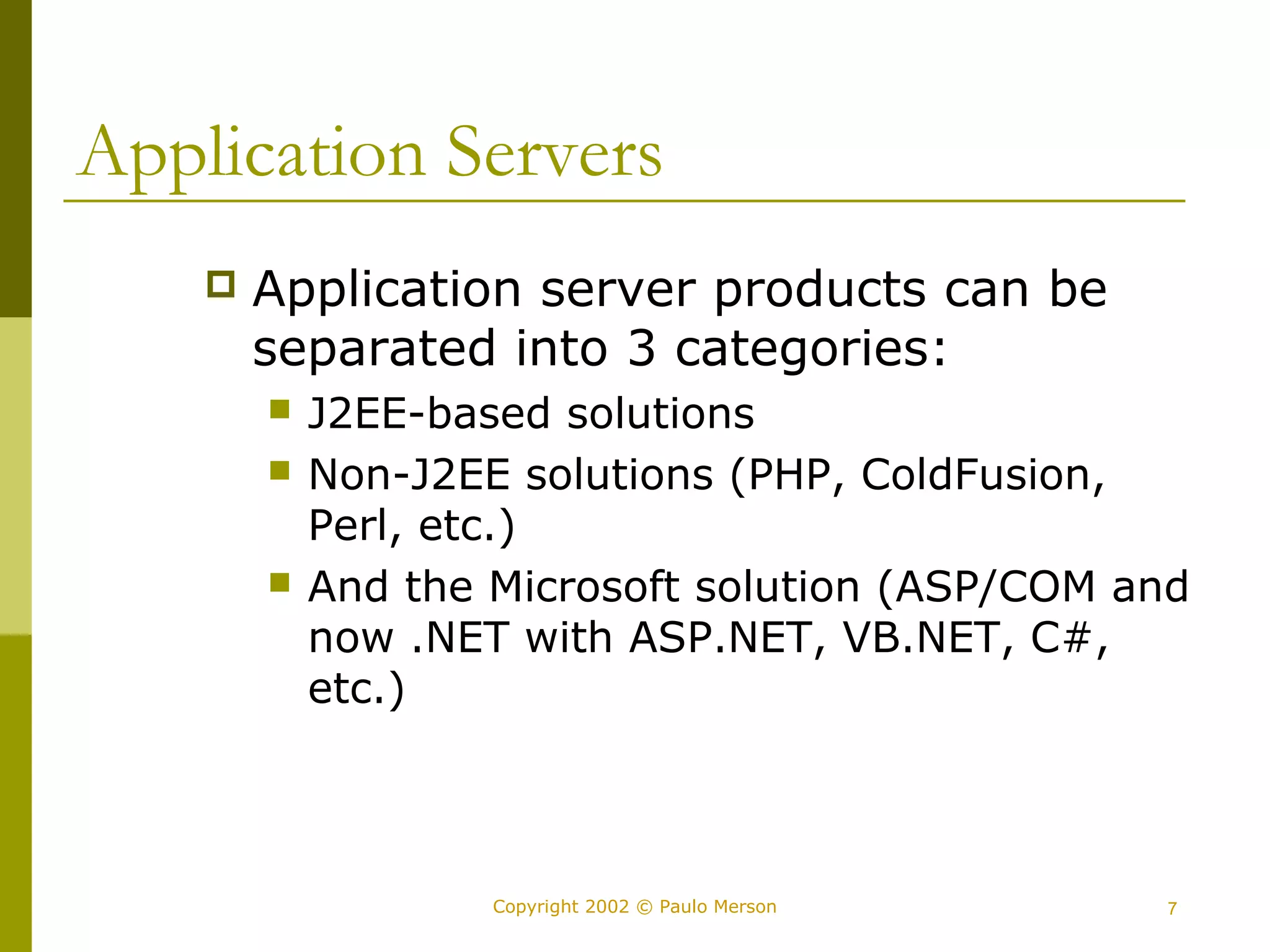 Application Servers 
 Application server products can be 
separated into 3 categories: 
 J2EE-based solutions 
 Non-J2EE solutions (PHP, ColdFusion, 
Perl, etc.) 
 And the Microsoft solution (ASP/COM and 
now .NET with ASP.NET, VB.NET, C#, 
etc.) 
Copyright 2002 © Paulo Merson 7 
 