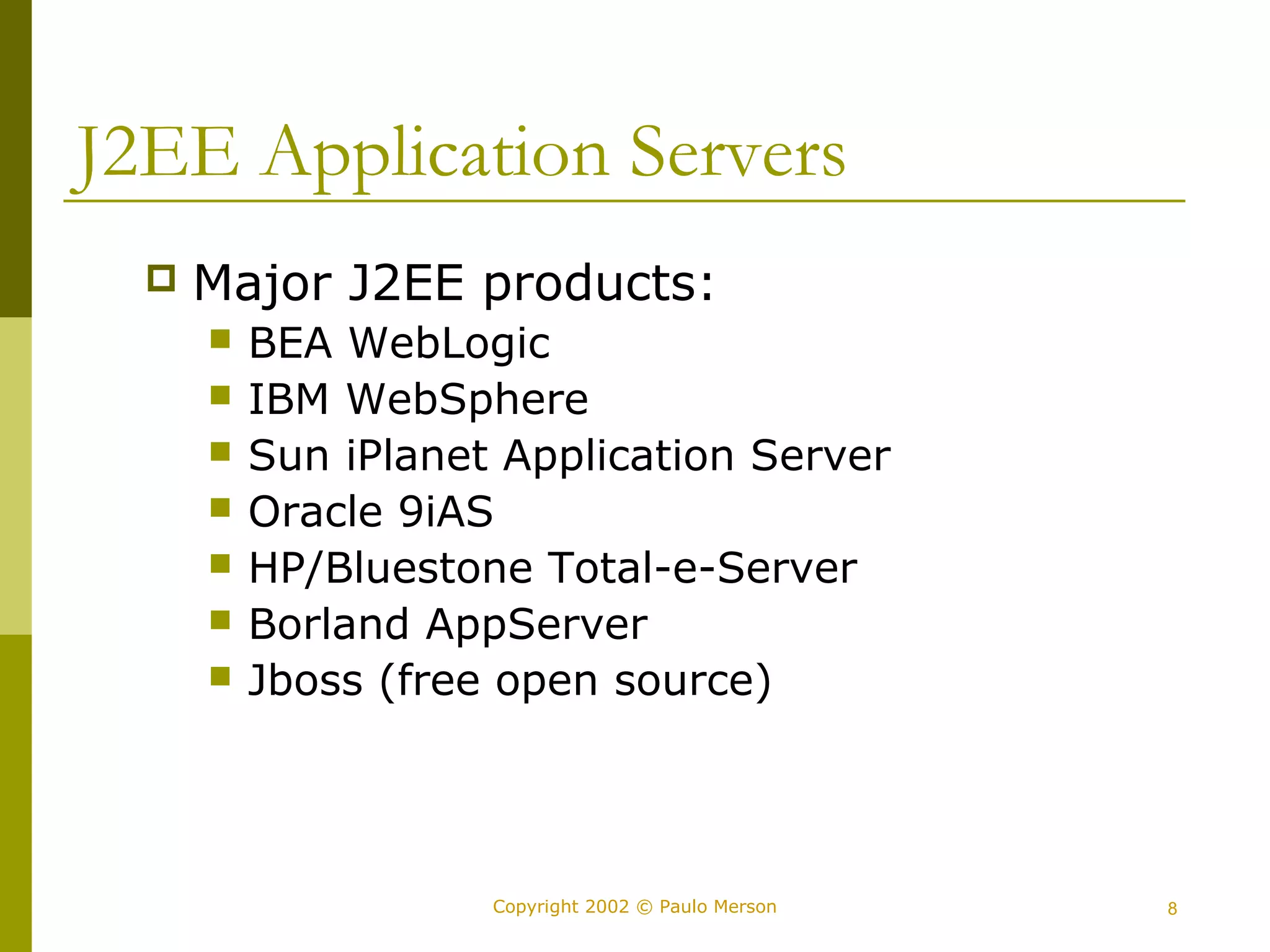 J2EE Application Servers 
 Major J2EE products: 
 BEA WebLogic 
 IBM WebSphere 
 Sun iPlanet Application Server 
 Oracle 9iAS 
 HP/Bluestone Total-e-Server 
 Borland AppServer 
 Jboss (free open source) 
Copyright 2002 © Paulo Merson 8 
 