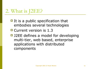 2. What is J2EE? 
 It is a public specification that 
embodies several technologies 
 Current version is 1.3 
 J2EE defines a model for developing 
multi-tier, web based, enterprise 
applications with distributed 
components 
Copyright 2002 © Paulo Merson 10 
 