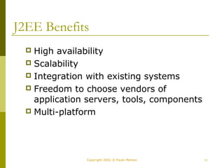 J2EE Benefits 
 High availability 
 Scalability 
 Integration with existing systems 
 Freedom to choose vendors of 
application servers, tools, components 
 Multi-platform 
Copyright 2002 © Paulo Merson 11 
 