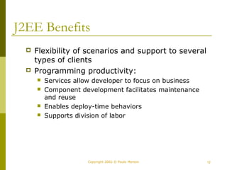 J2EE Benefits 
 Flexibility of scenarios and support to several 
types of clients 
 Programming productivity: 
 Services allow developer to focus on business 
 Component development facilitates maintenance 
and reuse 
 Enables deploy-time behaviors 
 Supports division of labor 
Copyright 2002 © Paulo Merson 12 
 