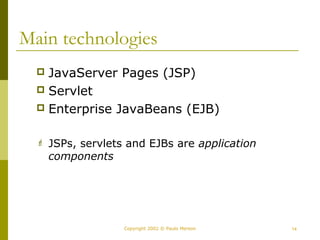 Main technologies 
 JavaServer Pages (JSP) 
 Servlet 
 Enterprise JavaBeans (EJB) 
 JSPs, servlets and EJBs are application 
components 
Copyright 2002 © Paulo Merson 14 
 