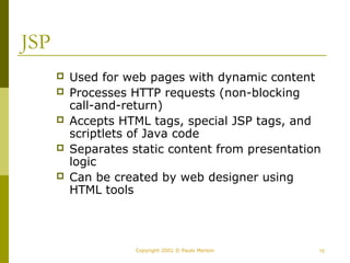 Copyright 2002 © Paulo Merson 15 
JSP 
 Used for web pages with dynamic content 
 Processes HTTP requests (non-blocking 
call-and-return) 
 Accepts HTML tags, special JSP tags, and 
scriptlets of Java code 
 Separates static content from presentation 
logic 
 Can be created by web designer using 
HTML tools 
 