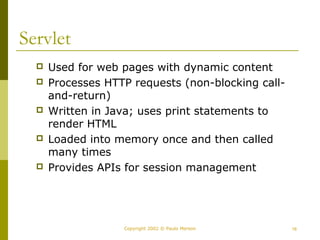 Copyright 2002 © Paulo Merson 16 
Servlet 
 Used for web pages with dynamic content 
 Processes HTTP requests (non-blocking call-and- 
return) 
 Written in Java; uses print statements to 
render HTML 
 Loaded into memory once and then called 
many times 
 Provides APIs for session management 
 