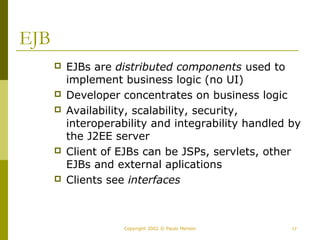 Copyright 2002 © Paulo Merson 17 
EJB 
 EJBs are distributed components used to 
implement business logic (no UI) 
 Developer concentrates on business logic 
 Availability, scalability, security, 
interoperability and integrability handled by 
the J2EE server 
 Client of EJBs can be JSPs, servlets, other 
EJBs and external aplications 
 Clients see interfaces 
 