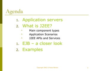 Copyright 2002 © Paulo Merson 2 
Agenda 
1. Application servers 
2. What is J2EE? 
 Main component types 
 Application Scenarios 
 J2EE APIs and Services 
1. EJB – a closer look 
2. Examples 
 
