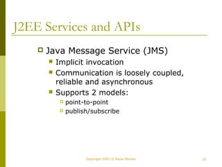 J2EE Services and APIs 
 Java Message Service (JMS) 
 Implicit invocation 
 Communication is loosely coupled, 
reliable and asynchronous 
 Supports 2 models: 
 point-to-point 
 publish/subscribe 
Copyright 2002 © Paulo Merson 23 
 