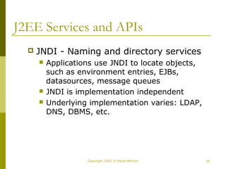 J2EE Services and APIs 
 JNDI - Naming and directory services 
 Applications use JNDI to locate objects, 
such as environment entries, EJBs, 
datasources, message queues 
 JNDI is implementation independent 
 Underlying implementation varies: LDAP, 
DNS, DBMS, etc. 
Copyright 2002 © Paulo Merson 26 
 