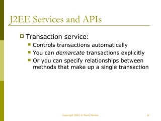 J2EE Services and APIs 
 Transaction service: 
 Controls transactions automatically 
 You can demarcate transactions explicitly 
 Or you can specify relationships between 
methods that make up a single transaction 
Copyright 2002 © Paulo Merson 27 
 