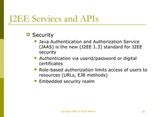 J2EE Services and APIs 
Copyright 2002 © Paulo Merson 28 
 Security 
 Java Authentication and Authorization Service 
(JAAS) is the new (J2EE 1.3) standard for J2EE 
security 
 Authentication via userid/password or digital 
certificates 
 Role-based authorization limits access of users to 
resources (URLs, EJB methods) 
 Embedded security realm 
 