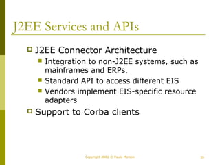 J2EE Services and APIs 
 J2EE Connector Architecture 
 Integration to non-J2EE systems, such as 
mainframes and ERPs. 
 Standard API to access different EIS 
 Vendors implement EIS-specific resource 
adapters 
 Support to Corba clients 
Copyright 2002 © Paulo Merson 29 
 