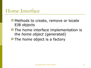 Home Interface 
 Methods to create, remove or locate 
EJB objects 
 The home interface implementation is 
the home object (generated) 
 The home object is a factory 
Copyright 2002 © Paulo Merson 32 
 