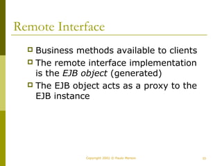 Remote Interface 
 Business methods available to clients 
 The remote interface implementation 
is the EJB object (generated) 
 The EJB object acts as a proxy to the 
EJB instance 
Copyright 2002 © Paulo Merson 33 
 