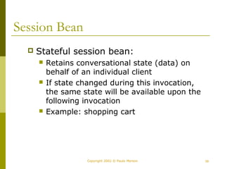 Copyright 2002 © Paulo Merson 39 
Session Bean 
 Stateful session bean: 
 Retains conversational state (data) on 
behalf of an individual client 
 If state changed during this invocation, 
the same state will be available upon the 
following invocation 
 Example: shopping cart 
 