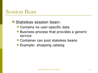 Copyright 2002 © Paulo Merson 40 
Session Bean 
 Stateless session bean: 
 Contains no user-specific data 
 Business process that provides a generic 
service 
 Container can pool stateless beans 
 Example: shopping catalog 
 