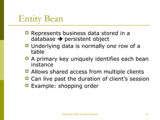 Entity Bean 
 Represents business data stored in a 
database  persistent object 
 Underlying data is normally one row of a 
table 
 A primary key uniquely identifies each bean 
instance 
 Allows shared access from multiple clients 
 Can live past the duration of client’s session 
 Example: shopping order 
Copyright 2002 © Paulo Merson 41 
 