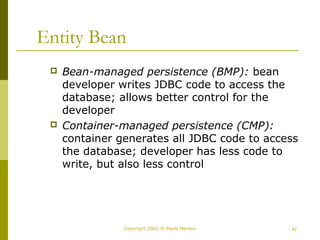Entity Bean 
 Bean-managed persistence (BMP): bean 
developer writes JDBC code to access the 
database; allows better control for the 
developer 
 Container-managed persistence (CMP): 
container generates all JDBC code to access 
the database; developer has less code to 
write, but also less control 
Copyright 2002 © Paulo Merson 42 
 