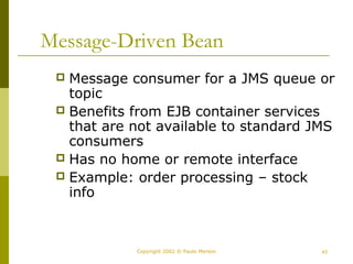 Message-Driven Bean 
 Message consumer for a JMS queue or 
topic 
 Benefits from EJB container services 
that are not available to standard JMS 
consumers 
 Has no home or remote interface 
 Example: order processing – stock 
info 
Copyright 2002 © Paulo Merson 43 
 