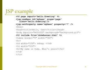 Copyright 2002 © Paulo Merson 46 
JSP example 
<%@ page import="hello.Greeting" %> 
<jsp:useBean id="mybean" scope="page" 
class="hello.Greeting"/> 
<jsp:setProperty name="mybean" property="*" /> 
<html> 
<head><title>Hello, User</title></head> 
<body bgcolor="#ffffff" background="background.gif"> 
<%@ include file="dukebanner.html" %> 
<table border="0" width="700"> 
<tr> 
<td width="150"> &nbsp; </td> 
<td width="550"> 
<h1>My name is Duke. What's yours?</h1> 
</td> 
</tr> 
 