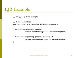 Copyright 2002 © Paulo Merson 49 
EJB Example 
// Shopping Cart example 
// Home interface 
public interface CartHome extends EJBHome { 
Cart create(String person) 
throws RemoteException, CreateException; 
Cart create(String person, String id) 
throws RemoteException, CreateException; 
} 
 