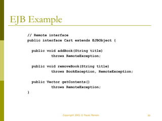 Copyright 2002 © Paulo Merson 50 
EJB Example 
// Remote interface 
public interface Cart extends EJBObject { 
public void addBook(String title) 
throws RemoteException; 
public void removeBook(String title) 
throws BookException, RemoteException; 
public Vector getContents() 
throws RemoteException; 
} 
 