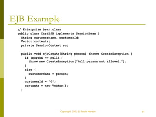 Copyright 2002 © Paulo Merson 51 
EJB Example 
// Enterprise bean class 
public class CartEJB implements SessionBean { 
String customerName, customerId; 
Vector contents; 
private SessionContext sc; 
public void ejbCreate(String person) throws CreateException { 
if (person == null) { 
throw new CreateException("Null person not allowed."); 
} 
else { 
customerName = person; 
} 
customerId = "0"; 
contents = new Vector(); 
} 
 