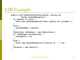 Copyright 2002 © Paulo Merson 52 
EJB Example 
public void ejbCreate(String person, String id) 
throws CreateException { 
if (person == null) { 
throw new CreateException("Null person not allowed."); 
} 
else { 
customerName = person; 
} 
IdVerifier idChecker = new IdVerifier(); 
if (idChecker.validate(id)) { 
customerId = id; 
} 
else { 
throw new CreateException("Invalid id: " + id); 
} 
contents = new Vector(); 
} 
 