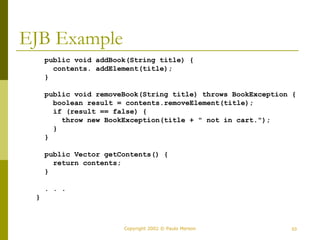 Copyright 2002 © Paulo Merson 53 
EJB Example 
public void addBook(String title) { 
contents. addElement(title); 
} 
public void removeBook(String title) throws BookException { 
boolean result = contents.removeElement(title); 
if (result == false) { 
throw new BookException(title + " not in cart."); 
} 
} 
public Vector getContents() { 
return contents; 
} 
. . . 
} 
 