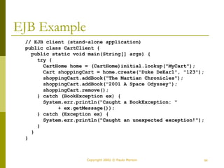 Copyright 2002 © Paulo Merson 54 
EJB Example 
// EJB client (stand-alone application) 
public class CartClient { 
public static void main(String[] args) { 
try { 
CartHome home = (CartHome)initial.lookup("MyCart"); 
Cart shoppingCart = home.create("Duke DeEarl", "123"); 
shoppingCart.addBook("The Martian Chronicles"); 
shoppingCart.addBook("2001 A Space Odyssey"); 
shoppingCart.remove(); 
} catch (BookException ex) { 
System.err.println("Caught a BookException: " 
+ ex.getMessage()); 
} catch (Exception ex) { 
System.err.println("Caught an unexpected exception!"); 
} 
} 
} 
 