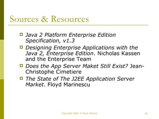 Sources & Resources 
 Java 2 Platform Enterprise Edition 
Specification, v1.3 
 Designing Enterprise Applications with the 
Java 2, Enterprise Edition. Nicholas Kassen 
and the Enterprise Team 
 Does the App Server Maket Still Exist? Jean- 
Christophe Cimetiere 
 The State of The J2EE Application Server 
Market. Floyd Marinescu 
Copyright 2002 © Paulo Merson 56 
 