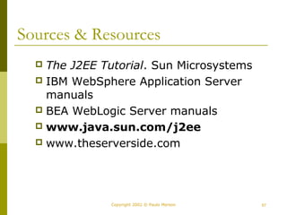 Sources & Resources 
 The J2EE Tutorial. Sun Microsystems 
 IBM WebSphere Application Server 
manuals 
 BEA WebLogic Server manuals 
 www.java.sun.com/j2ee 
 www.theserverside.com 
Copyright 2002 © Paulo Merson 57 
