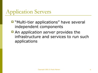 Application Servers 
 “Multi-tier applications” have several 
independent components 
 An application server provides the 
infrastructure and services to run such 
applications 
Copyright 2002 © Paulo Merson 6 
 