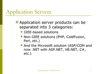 Application Servers 
 Application server products can be 
separated into 3 categories: 
 J2EE-based solutions 
 Non-J2EE solutions (PHP, ColdFusion, 
Perl, etc.) 
 And the Microsoft solution (ASP/COM and 
now .NET with ASP.NET, VB.NET, C#, 
etc.) 
Copyright 2002 © Paulo Merson 7 
 