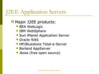 J2EE Application Servers 
 Major J2EE products: 
 BEA WebLogic 
 IBM WebSphere 
 Sun iPlanet Application Server 
 Oracle 9iAS 
 HP/Bluestone Total-e-Server 
 Borland AppServer 
 Jboss (free open source) 
Copyright 2002 © Paulo Merson 8 
 