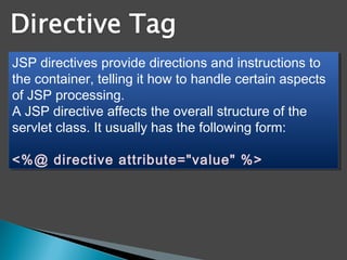 JSP directives provide directions and instructions to
the container, telling it how to handle certain aspects
of JSP processing.
A JSP directive affects the overall structure of the
servlet class. It usually has the following form:
<%@ directive attribute="value" %>
JSP directives provide directions and instructions to
the container, telling it how to handle certain aspects
of JSP processing.
A JSP directive affects the overall structure of the
servlet class. It usually has the following form:
<%@ directive attribute="value" %>
 