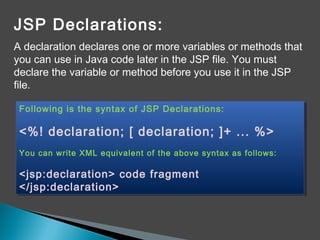 JSP Declarations:
A declaration declares one or more variables or methods that
you can use in Java code later in the JSP file. You must
declare the variable or method before you use it in the JSP
file.
Following is the syntax of JSP Declarations:
<%! declaration; [ declaration; ]+ ... %>
You can write XML equivalent of the above syntax as follows:
<jsp:declaration> code fragment
</jsp:declaration>
Following is the syntax of JSP Declarations:
<%! declaration; [ declaration; ]+ ... %>
You can write XML equivalent of the above syntax as follows:
<jsp:declaration> code fragment
</jsp:declaration>
 