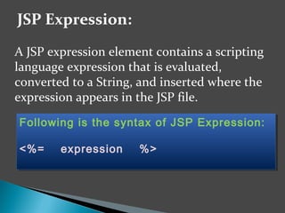 A JSP expression element contains a scripting
language expression that is evaluated,
converted to a String, and inserted where the
expression appears in the JSP file.
JSP Expression:
Following is the syntax of JSP Expression:
<%= expression %>
Following is the syntax of JSP Expression:
<%= expression %>
 