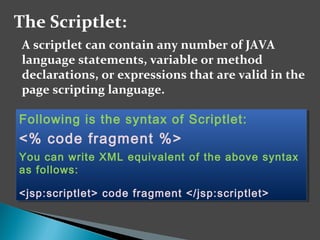 The Scriptlet:
A scriptlet can contain any number of JAVA
language statements, variable or method
declarations, or expressions that are valid in the
page scripting language.
Following is the syntax of Scriptlet:
<% code fragment %>
You can write XML equivalent of the above syntax
as follows:
<jsp:scriptlet> code fragment </jsp:scriptlet>
Following is the syntax of Scriptlet:
<% code fragment %>
You can write XML equivalent of the above syntax
as follows:
<jsp:scriptlet> code fragment </jsp:scriptlet>
 