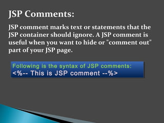 JSP comment marks text or statements that the
JSP container should ignore. A JSP comment is
useful when you want to hide or "comment out"
part of your JSP page.
JSP Comments:
Following is the syntax of JSP comments:
<%-- This is JSP comment --%>
Following is the syntax of JSP comments:
<%-- This is JSP comment --%>
 