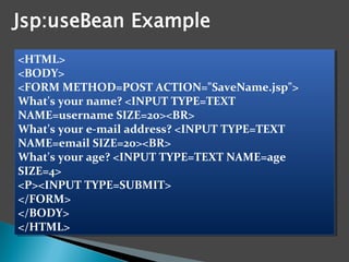 <HTML>
<BODY>
<FORM METHOD=POST ACTION="SaveName.jsp">
What's your name? <INPUT TYPE=TEXT
NAME=username SIZE=20><BR>
What's your e-mail address? <INPUT TYPE=TEXT
NAME=email SIZE=20><BR>
What's your age? <INPUT TYPE=TEXT NAME=age
SIZE=4>
<P><INPUT TYPE=SUBMIT>
</FORM>
</BODY>
</HTML>
<HTML>
<BODY>
<FORM METHOD=POST ACTION="SaveName.jsp">
What's your name? <INPUT TYPE=TEXT
NAME=username SIZE=20><BR>
What's your e-mail address? <INPUT TYPE=TEXT
NAME=email SIZE=20><BR>
What's your age? <INPUT TYPE=TEXT NAME=age
SIZE=4>
<P><INPUT TYPE=SUBMIT>
</FORM>
</BODY>
</HTML>
 
