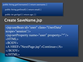 public String getUsername() { return username; }
public String getEmail() { return email; }
public int getAge() { return age; } }
public String getUsername() { return username; }
public String getEmail() { return email; }
public int getAge() { return age; } }
<jsp:useBean id="user" class="UserData"
scope="session"/>
<jsp:setProperty name="user" property="*"/>
<HTML>
<BODY>
<A HREF="NextPage.jsp">Continue</A>
</BODY>
</HTML>
<jsp:useBean id="user" class="UserData"
scope="session"/>
<jsp:setProperty name="user" property="*"/>
<HTML>
<BODY>
<A HREF="NextPage.jsp">Continue</A>
</BODY>
</HTML>
 