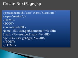 <jsp:useBean id="user" class="UserData"
scope="session"/>
<HTML>
<BODY>
You entered<BR>
Name: <%= user.getUsername() %><BR>
Email: <%= user.getEmail() %><BR>
Age: <%= user.getAge() %><BR>
</BODY>
</HTML>
<jsp:useBean id="user" class="UserData"
scope="session"/>
<HTML>
<BODY>
You entered<BR>
Name: <%= user.getUsername() %><BR>
Email: <%= user.getEmail() %><BR>
Age: <%= user.getAge() %><BR>
</BODY>
</HTML>
 
