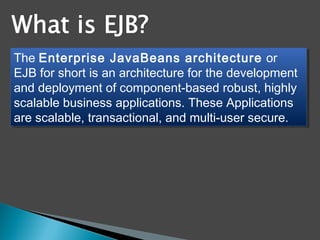 The Enterprise JavaBeans architecture or
EJB for short is an architecture for the development
and deployment of component-based robust, highly
scalable business applications. These Applications
are scalable, transactional, and multi-user secure.
The Enterprise JavaBeans architecture or
EJB for short is an architecture for the development
and deployment of component-based robust, highly
scalable business applications. These Applications
are scalable, transactional, and multi-user secure.
 